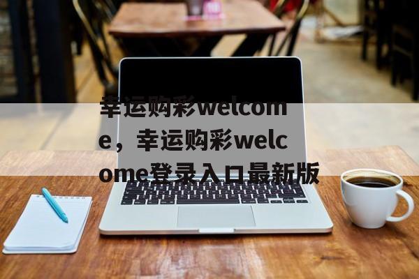 幸运购彩welcome，幸运购彩welcome登录入口最新版