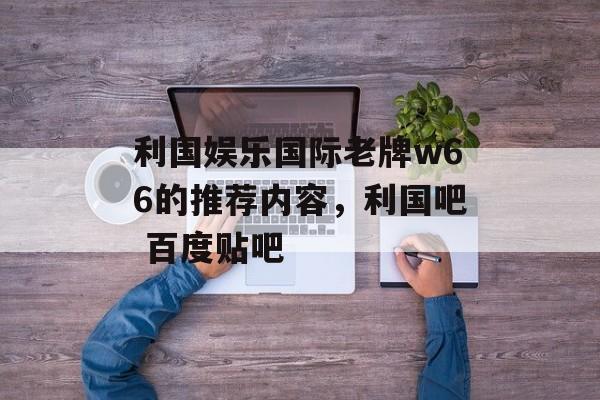 利国娱乐国际老牌w66的推荐内容，利国吧 百度贴吧