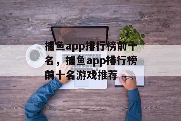 捕鱼app排行榜前十名，捕鱼app排行榜前十名游戏推荐