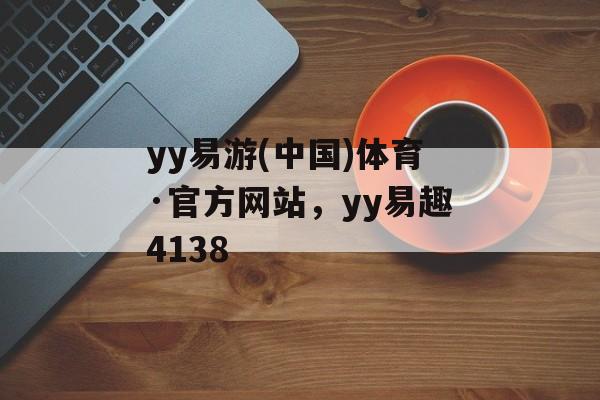 yy易游(中国)体育·官方网站，yy易趣4138